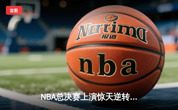NBA总决赛上演惊天逆转，掘金末节狂飙夺下队史首冠