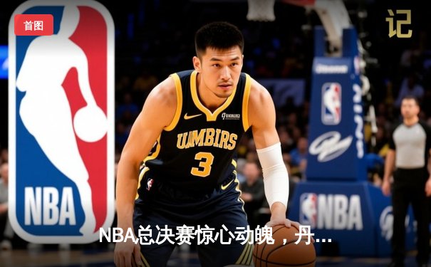 NBA总决赛惊心动魄，丹佛掘金力克迈阿密热火夺冠