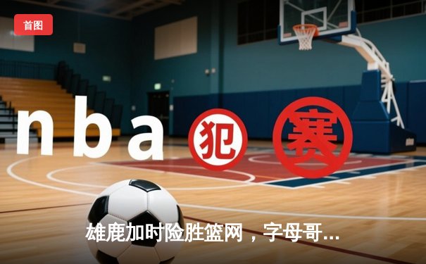 雄鹿加时险胜篮网，字母哥44分14篮板6助攻统治攻防