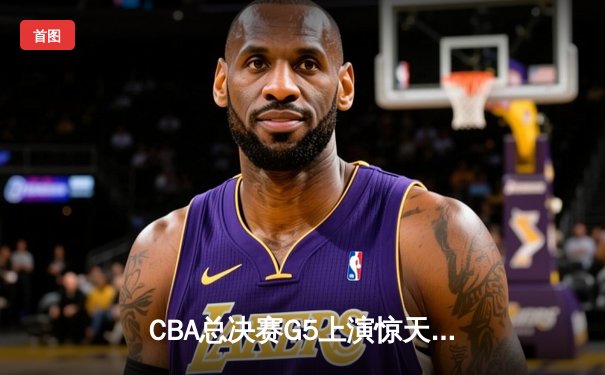 CBA总决赛G5上演惊天逆转，辽宁本钢力克新疆飞虎成就三连冠伟业