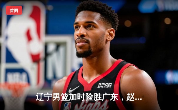 辽宁男篮加时险胜广东，赵继伟33分导演逆转好戏